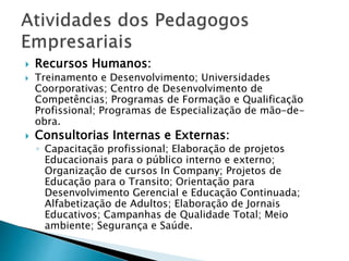  Recursos Humanos:
 Treinamento e Desenvolvimento; Universidades
Coorporativas; Centro de Desenvolvimento de
Competências; Programas de Formação e Qualificação
Profissional; Programas de Especialização de mão-de-
obra.
 Consultorias Internas e Externas:
◦ Capacitação profissional; Elaboração de projetos
Educacionais para o público interno e externo;
Organização de cursos In Company; Projetos de
Educação para o Transito; Orientação para
Desenvolvimento Gerencial e Educação Continuada;
Alfabetização de Adultos; Elaboração de Jornais
Educativos; Campanhas de Qualidade Total; Meio
ambiente; Segurança e Saúde.
 