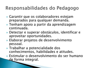  Garantir que os colaboradores estejam
preparados para qualquer demanda.
 Tenham apoio a partir da aprendizagem
continuada.
 Detectar e superar obstáculos, identificar e
aproveitar oportunidades.
 Elaborar projetos de desenvolvimento
pessoal.
 Trabalhar a potencialidade dos
conhecimentos, habilidades e atitudes.
 Estimular o desenvolvimento do ser humano
de forma integral.
 