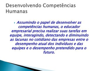  Assumindo o papel de desenvolver as
competências humanas, o educador
empresarial precisa realizar suas tarefas em
equipe, interagindo, detectando e diminuindo
as lacunas no cotidiano das empresas entre o
desempenho atual dos indivíduos e das
equipes e o desempenho pretendido para o
futuro.
 