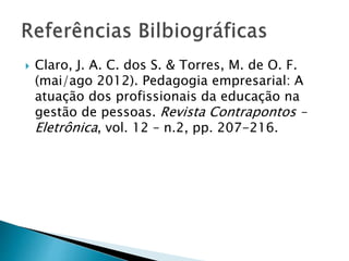  Claro, J. A. C. dos S. & Torres, M. de O. F.
(mai/ago 2012). Pedagogia empresarial: A
atuação dos profissionais da educação na
gestão de pessoas. Revista Contrapontos –
Eletrônica, vol. 12 – n.2, pp. 207-216.
 
