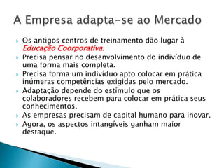  Os antigos centros de treinamento dão lugar à
Educação Coorporativa.
 Precisa pensar no desenvolvimento do indivíduo de
uma forma mais completa.
 Precisa forma um indivíduo apto colocar em prática
inúmeras competências exigidas pelo mercado.
 Adaptação depende do estímulo que os
colaboradores recebem para colocar em prática seus
conhecimentos.
 As empresas precisam de capital humano para inovar.
 Agora, os aspectos intangíveis ganham maior
destaque.
 