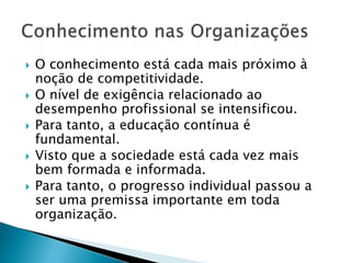  O conhecimento está cada mais próximo à
noção de competitividade.
 O nível de exigência relacionado ao
desempenho profissional se intensificou.
 Para tanto, a educação contínua é
fundamental.
 Visto que a sociedade está cada vez mais
bem formada e informada.
 Para tanto, o progresso individual passou a
ser uma premissa importante em toda
organização.
 