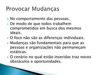  No comportamento das pessoas.
 De modo de que todos trabalhem
comprometidos em busca dos mesmos
ideais.
 O foco não são as diferenças individuais.
 Mudanças são fundamentais para que as
pessoas e organizações não permaneçam
estáticas.
 O cenário no qual estão inseridas traz novos
obstáculos e oportunidades.
 