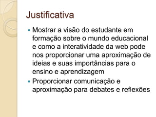 JustificativaMostrar a visão do estudante em formação sobre o mundo educacional e como a interatividade da web pode nos proporcionar uma aproximação de ideias e suas importâncias para o ensino e aprendizagemProporcionar comunicação e aproximação para debates e reflexões