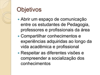 ObjetivosAbrir um espaço de comunicação entre os estudantes de Pedagogia, professores e profissionais da áreaCompartilhar conhecimentos e experiências adquiridas ao longo da vida acadêmica e profissionalRespeitar as diferentes visões e compreender a socialização dos conhecimentos
