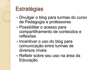 EstratégiasDivulgar o blog para turmas do curso de Pedagogia e professoresPossibilitar o acesso para compartilhamento de conteúdos e reflexõesIncentivar o uso do blog para comunicação entre turmas de diversos níveisRefletir sobre seu uso na área da Educação