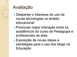 AvaliaçãoDespertar o interesse do uso de novas tecnologias no âmbito educacionalPromover maior interação entre os acadêmicos do curso de Pedagogia e profissionais da áreaExposição de novas ideias e estratégias para o uso dos blogs na Educação