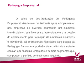 Pedagogia Empresarial 
O curso de pós-graduação em Pedagogia 
Empresarial visa formar profissionais aptos a implementar 
nas empresas de diversos segmentos um ambiente 
interdisciplinar, que favoreça a aprendizagem e a gestão 
do conhecimento para formação de ambientes dinâmicos 
e inovadores. Os profissionais habilitados para prática da 
Pedagogia Empresarial poderão atuar, além do ambiente 
escolar, em hospitais, empresas e demais segmentos que 
comportem o perfil do conhecimento adquirido. 
 