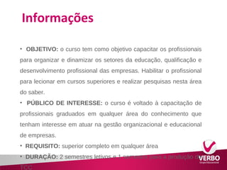 Informações 
• OBJETIVO: o curso tem como objetivo capacitar os profissionais 
para organizar e dinamizar os setores da educação, qualificação e 
desenvolvimento profissional das empresas. Habilitar o profissional 
para lecionar em cursos superiores e realizar pesquisas nesta área 
do saber. 
• PÚBLICO DE INTERESSE: o curso é voltado à capacitação de 
profissionais graduados em qualquer área do conhecimento que 
tenham interesse em atuar na gestão organizacional e educacional 
de empresas. 
• REQUISITO: superior completo em qualquer área 
• DURAÇÃO: 2 semestres letivos e 1 semestre para a produção do 
TCC 
 
