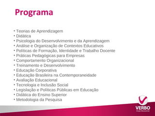 Programa 
• Teorias de Aprendizagem 
• Didática 
• Psicologia do Desenvolvimento e da Aprendizagem 
• Análise e Organização de Contextos Educativos 
• Políticas de Formação, Identidade e Trabalho Docente 
• Práticas Pedagógicas para Empresas 
• Comportamento Organizacional 
• Treinamento e Desenvolvimento 
• Educação Corporativa 
• Educação Brasileira na Contemporaneidade 
• Avaliação Educacional 
• Tecnologia e Inclusão Social 
• Legislação e Políticas Públicas em Educação 
• Didática do Ensino Superior 
• Metodologia da Pesquisa 
 