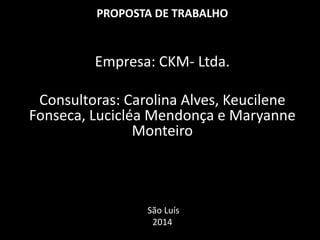PROPOSTA DE TRABALHO
Empresa: CKM- Ltda.
Consultoras: Carolina Alves, Keucilene
Fonseca, Lucicléa Mendonça e Maryanne
Monteiro
São Luís
2014
 