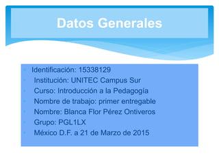  Identificación: 15338129
• Institución: UNITEC Campus Sur
• Curso: Introducción a la Pedagogía
• Nombre de trabajo: primer entregable
• Nombre: Blanca Flor Pérez Ontiveros
• Grupo: PGL1LX
• México D.F. a 21 de Marzo de 2015
Datos Generales
 