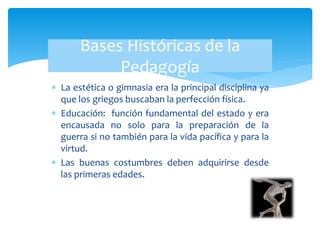  La estética o gimnasia era la principal disciplina ya
que los griegos buscaban la perfección física.
 Educación: función fundamental del estado y era
encausada no solo para la preparación de la
guerra si no también para la vida pacífica y para la
virtud.
 Las buenas costumbres deben adquirirse desde
las primeras edades.
Bases Históricas de la
Pedagogía
 