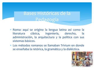  Roma: aquí se origino la lengua latina así como la
literatura clásica, ingeniería, derecho, la
administración, la arquitectura y la política con sus
sistemas básicos.
 Los métodos romanos se llamaban Trívium en donde
se enseñaba la retórica, la gramática y la dialéctica.
Bases Históricas de la
Pedagogía
 