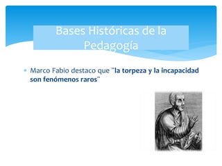  Marco Fabio destaco que ¨la torpeza y la incapacidad
son fenómenos raros¨
Bases Históricas de la
Pedagogía
 