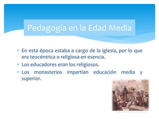  En esta época estaba a cargo de la iglesia, por lo que
era teocéntrica o religiosa en esencia.
 Los educadores eran los religiosos.
 Los monasterios impartían educación media y
superior.
Pedagogía en la Edad Media
 