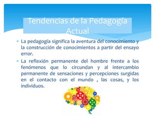  La pedagogía significa la aventura del conocimiento y
la construcción de conocimientos a partir del ensayo
error.
 La reflexión permanente del hombre frente a los
fenómenos que lo circundan y al intercambio
permanente de sensaciones y percepciones surgidas
en el contacto con el mundo , las cosas, y los
individuos.
Tendencias de la Pedagogía
Actual
 