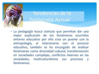  La pedagogía busca ciencias que permitan dar una
mejor explicación de los fenómenos ocurridos
entorno educativo por ello crea un puente con la
antropología, al relacionarse con el proceso
educativo, también se ha encargado de analizar
fenómenos como diversidad cultural, transformación
en sociedades complejas, conflictos internos en las
sociedades, multiculturalismo sus procesos y
fenómenos.
Tendencias de la
Pedagogía Actual
 