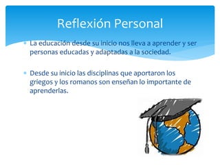  La educación desde su inicio nos lleva a aprender y ser
personas educadas y adaptadas a la sociedad.
 Desde su inicio las disciplinas que aportaron los
griegos y los romanos son enseñan lo importante de
aprenderlas.
Reflexión Personal
 