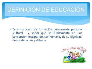  Es un proceso de formación permanente personal
,cultural y social que se fundamenta en una
concepción integral del ser humano, de su dignidad,
de sus derechos y deberes.
DEFINICIÓN DE EDUCACIÓN
 