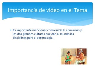  Es importante mencionar como inicia la educación y
las dos grandes culturas que dan al mundo las
disciplinas para el aprendizaje.
Importancia de video en el Tema
 