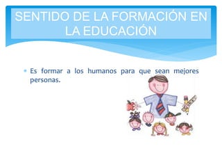  Es formar a los humanos para que sean mejores
personas.
SENTIDO DE LA FORMACIÓN EN
LA EDUCACIÓN
 