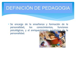  Se encarga de la enseñanza y formación de la
personalidad, los conocimientos, funciones
psicológicas, y el enriquecimiento axiológico de la
personalidad.
DEFINICIÓN DE PEDAGOGIA
 