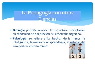  Biología: permite conocer la estructura morfológica
su capacidad de adaptación, su desarrollo orgánico.
 Psicología: se refiere a los hechos de la mente, la
inteligencia, la memoria el aprendizaje, el estudio del
comportamiento humano.
La Pedagogía con otras
Ciencias
 