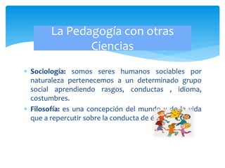  Sociología: somos seres humanos sociables por
naturaleza pertenecemos a un determinado grupo
social aprendiendo rasgos, conductas , idioma,
costumbres.
 Filosofía: es una concepción del mundo y de la vida
que a repercutir sobre la conducta de éste.
La Pedagogía con otras
Ciencias
 