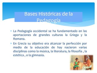  La Pedagogía occidental se ha fundamentado en las
aportaciones de grandes culturas la Griega y la
Romana.
 En Grecia su objetivo era alcanzar la perfección por
medio de la educación de hay nacieron varias
disciplinas como la música, la literatura, la filosofía , la
estética , o la gimnasia.
Bases Históricas de la
Pedagogía
 