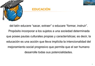 3
EDUCACIÓN
del latín educere “sacar, extraer” o educare “formar, instruir”.
Propósito incorporar a los sujetos a una sociedad determinada
que posee pautas culturales propias y características; es decir, la
educación es una acción que lleva implícita la intencionalidad del
mejoramiento social progresivo que permita que el ser humano
desarrolle todas sus potencialidades.
 