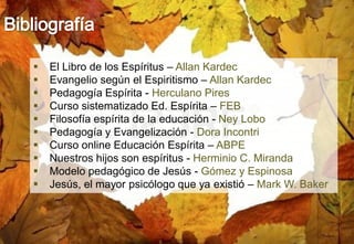 32
 El Libro de los Espíritus – Allan Kardec
 Evangelio según el Espiritismo – Allan Kardec
 Pedagogía Espírita - Herculano Pires
 Curso sistematizado Ed. Espírita – FEB
 Filosofía espírita de la educación - Ney Lobo
 Pedagogía y Evangelización - Dora Incontri
 Curso online Educación Espírita – ABPE
 Nuestros hijos son espíritus - Herminio C. Miranda
 Modelo pedagógico de Jesús - Gómez y Espinosa
 Jesús, el mayor psicólogo que ya existió – Mark W. Baker
 