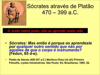 Sócrates através de Platão 470 – 399 a.C. Sócrates: Mas então é porque os aprendeste por  qualquer outro sentido que não por aqueles de que o corpo é instrumento?  (Fédon, 65 d-e). Platão de Atenas (429-347 a.C.) Marilena Chauí (et alii) Primeira Filosofia. Lições Introdutórias. São Paulo: Ed. Brasiliense, 1985: 26.   O Justo nasce justo, não se aprende nesta vida 