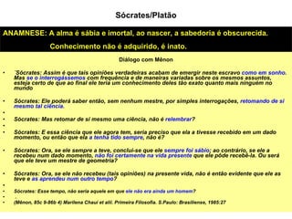 Diálogo com Mênon ´Sócrates: Assim é que tais opiniões verdadeiras acabam de emergir neste escravo  como em sonho . Mas  se o interrogássemos  com frequência e de maneiras variadas sobre os mesmos assuntos, esteja certo de que ao final ele teria um conhecimento deles tão exato quanto mais ninguém no mundo Sócrates: Ele poderá saber então, sem nenhum mestre, por simples interrogações,  retomando de si mesmo tal ciência.  Sócrates: Mas retomar de si mesmo uma ciência, não é  relembrar ?  Sócrates: E essa ciência que ele agora tem, seria preciso que ela a tivesse recebido em um dado momento, ou então que ela  a tenha tido sempre , não é?  Sócrates: Ora, se ele sempre a teve, conclui-se que ele  sempre foi sábio ; ao contrário, se ele a recebeu num dado momento,  não foi certamente na vida presente  que ele pôde recebê-la. Ou será que ele teve um mestre de geometria?  Sócrates: Ora, se ele não recebeu (tais opiniões) na presente vida, não é então evidente que ele as teve e  as aprendeu num outro tempo ?  Sócrates: Esse tempo, não seria aquele em que  ele não era ainda um homem ?  .  (Mênon, 85c 9-86b 4) Marilena Chauí et alii. Primeira Filosofia. S.Paulo: Brasiliense, 1985:27 ANAMNESE: A alma é sábia e imortal, ao nascer, a sabedoria é obscurecida.  Conhecimento não é adquirido, é inato. Sócrates/Platão 