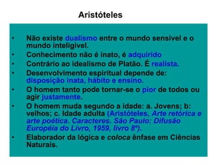 Não existe  dualismo  entre o mundo sensível e o mundo inteligível.  Conhecimento não é inato, é  adquirido Contrário ao idealismo de Platão. É  realista.   Desenvolvimento espiritual depende de:  disposição inata, hábito e ensino.  O homem tanto pode tornar-se o  pior  de todos ou agir  justamente . O homem muda segundo a idade: a. Jovens; b: velhos; c. Idade adulta  (Aristóteles,  Arte retórica e arte poética .  Caracteres. São Paulo: Difusão Européia do Livro, 1959, livro 8º). Elaborador da lógica e  coloca  ênfase em Ciências Naturais.  Aristóteles 