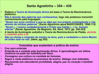 Santo Agostinho – 354 – 430   Elabora a  Teoria da Iluminação divina  em base à Teoria da Reminiscência platônica. Não é através das palavras que conhecemos ; logo não podemos transmitir conhecimento pela linguagem. “ Quem nos ouve conhece o que eu digo por sua própria contemplação e não através de minhas palavras”  (Santo Agostinho apud MARCONDES, 1998:112)  “ Quem (...) ensina verdadeiramente é Cristo que habita (...) no  homem interior”  (Santo Agostinho. De Magistro. Ed. Abril, 1973, pp. 350-353) A teoria da iluminação substitui a Teoria da Reminiscência de Platão,  abrindo o caminho para a fé.   Não se chame a ninguém de mestre na terra, pois o verdadeiro e único Mestre de todos está no céu.  (Idem, pg.355) Conceitos que sustentam a prática de ensino :  Crer para entender Entende-se a verdade pela iluminação divina. A aprendizagem em última instância só pode ser satisfeita por Deus.  Consagrou sua cultura no combate às heresias. Segue a visão platônica no processo de ensino. Diálogo com Adeodato. Recomenda aos educadores jovialidade, alegria, paz no coração e também alegria.  