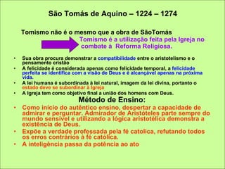 São Tomás de Aquino – 1224 – 1274 Tomismo não é o mesmo que a obra de SãoTomás Tomismo é a utilização feita pela Igreja no  combate à  Reforma Religiosa.   Sua obra procura demonstrar a  compatibilidade  entre o aristotelismo e o pensamento cristão A felicidade é considerada apenas como felicidade temporal, a  felicidade perfeita se identifica com a visão de Deus e é alcançável apenas na próxima vida.  A lei humana é subordinada à lei natural, imagem da lei divina, portanto o  estado deve se subordinar à Igreja A Igreja tem como objetivo final a união dos homens com Deus. Método de Ensino:   Como início do autêntico ensino, despertar a capacidade de admirar e perguntar. Admirador de Aristóteles parte sempre do mundo sensível e utilizando a lógica aristotélica demonstra a existência de Deus. Expõe a verdade professada pela fé catolica, refutando todos os erros contrários à fé católica. A inteligência passa da potência ao ato  