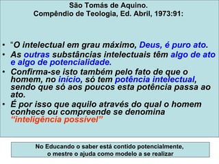 São Tomás de Aquino.  Compêndio de Teologia, Ed. Abril, 1973:91:  “ O intelectual em grau máximo,  Deus, é puro ato .  As  outras  substâncias intelectuais têm  algo de ato e algo de potencialidade.  Confirma-se isto também pelo fato de que o homem, no  início , só tem  potência intelectual , sendo que só aos poucos esta potência passa ao ato.  É por isso que aquilo através do qual o homem conhece ou compreende se denomina  “inteligência possível” No Educando o saber está contido potencialmente,  o mestre o ajuda como modelo a se realizar 