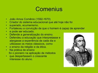 Comenius João Amos Comênio (1592-1670) Criador do sistema educacional que até hoje não foi  superado, ecumenismo. Fortaleceu a convicção de que o homem é capaz de aprender  e pode ser educado. Defende a generalização do ensino. Defendeu a educação que interpretasse e  alargasse a experiência de cada dia e utilizasse os meios clássicos, como  o ensino da religião e da ética. Na prática de ensino  foi o pioneiro na aplicação de métodos  que despertassem o crescente interesse do aluno. 