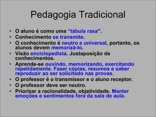 Pedagogia Tradicional O aluno é como uma  “tábula rasa ”. Conhecimento  se transmite. O conhecimento é  neutro e universal , portanto, os alunos devem  memorizá-lo . Visão  enciclopedista . Justaposição de conhecimentos. Aprende-se  ouvindo, memorizando, exercitando repetidamente. Fazer cópias, resumos e saber reproduzir ao ser solicitado nas provas.   O professor é o transmissor e o aluno receptor. O professor deve ser neutro. Priorizar a racionalidade, objetividade.  Manter emoções e sentimentos fora da sala de aula. 