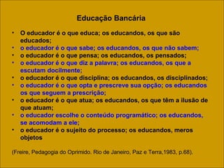 Educação Bancária O educador é o que educa; os educandos, os que são educados;  o educador é o que sabe; os educandos, os que não sabem;  o educador é o que pensa; os educandos, os pensados;  o educador é o que diz a palavra; os educandos, os que a escutam docilmente;   o educador é o que disciplina; os educandos, os disciplinados;  o educador é o que opta e prescreve sua opção; os educandos os que seguem a prescrição;  o educador é o que atua; os educandos, os que têm a ilusão de que atuam;  o educador escolhe o conteúdo programático; os educandos, se acomodam a ele;  o educador é o sujeito do processo; os educandos, meros objetos  (Freire, Pedagogia do Oprimido. Rio de Janeiro, Paz e Terra,1983, p.68). 