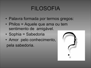 FILOSOFIA Palavra formada por termos gregos: Philos = Aquele que ama ou tem sentimento de  amigável. Sophia = Sabedoria Amor  pelo conhecimento, pela sabedoria.  