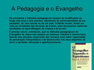 A Pedagogia e o Evangelho Os princípios e métodos pedagógicos sempre se modificaram ao longo dos anos e dos séculos, atendendo às particularidades de um pensador, de uma escola ou de um país. Poderão mudar, tendo em vista as novidades das técnicas de ensino, para alcançarem melhores resultados na aprendizagem da criança e do jovem. É preciso convir, entretanto, que os métodos pedagógicos do Evangelho de Jesus são sempre os mesmos, intactos e inamovíveis, através dos séculos, esperando dos homens uma maior capacidade de penetração interpretativa e de testemunho nos seus segredos de amor e caridade, educação e aperfeiçoamento. 
