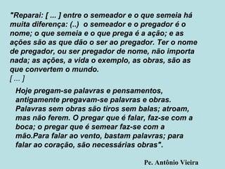 "Reparai: [ ... ] entre o semeador e o que semeia há muita diferença: (..)  o semeador e o pregador é o nome; o que semeia e o que prega é a ação; e as ações são as que dão o ser ao pregador. Ter o nome de pregador, ou ser pregador de nome, não importa nada; as ações, a vida o exemplo, as obras, são as que convertem o mundo. [ ... ] Hoje pregam-se palavras e pensamentos, antigamente pregavam-se palavras e obras. Palavras sem obras são tiros sem balas; atroam, mas não ferem. O pregar que é falar, faz-se com a boca; o pregar que é semear faz-se com a mão.Para falar ao vento, bastam palavras; para falar ao coração, são necessárias obras" . Pe. Antônio Vieira 