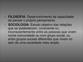 FILOSOFIA : Desenvolvimento da capacidade de pensar o próprio pensamento.  SOCIOLOGIA : Estudo objetivo das relações que se estabelecem, consciente ou inconscientemente entre as pessoas que vivem numa comunidade ou num grupo social, ou entre grupos sociais diferentes que vivem no seio de uma sociedade mais ampla.  