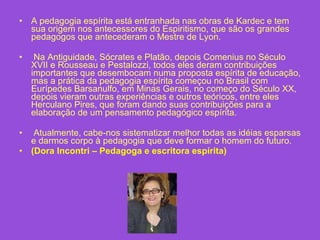 A pedagogia espírita está entranhada nas obras de Kardec e tem sua origem nos antecessores do Espiritismo, que são os grandes pedagogos que antecederam o Mestre de Lyon. Na Antiguidade, Sócrates e Platão, depois Comenius no Século XVII e Rousseau e Pestalozzi, todos eles deram contribuições importantes que desembocam numa proposta espírita de educação, mas a prática da pedagogia espírita começou no Brasil com Eurípedes Barsanulfo, em Minas Gerais, no começo do Século XX, depois vieram outras experiências e outros teóricos, entre eles Herculano Pires, que foram dando suas contribuições para a elaboração de um pensamento pedagógico espírita. Atualmente, cabe-nos sistematizar melhor todas as idéias esparsas e darmos corpo à pedagogia que deve formar o homem do futuro.  (Dora Incontri – Pedagoga e escritora espírita) 