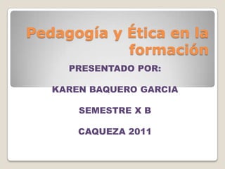 Pedagogía y Ética en la
            formación
     PRESENTADO POR:

   KAREN BAQUERO GARCIA

       SEMESTRE X B

       CAQUEZA 2011
 