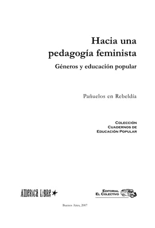Hacia una
pedagogía feminista
 Géneros y educación popular



                 Pañuelos en Rebeldía



                                Colección
                            Cuadernos de
                        Educación Popular




                           EDITORIAL
                        EL COLECTIVO


   Buenos Aires, 2007
 
