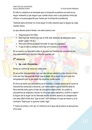 PRACTICAS DE SOCIOLOGÍA
SHEILA MORÓN FLORES 2º EDUCACIÓN PRIMARIA
10
El niño le comenta a su hermano que la situación económica no está en su
mejor momento y que seguro que cuando nazca vera a sus padres raros (se
refiere a la preocupación que tienen por la situación económica)
También para afrontar la crisis mejor el niño comenta que le dejara su ropa
cuando nazca.
Lo que danone quiere lanzar con este anuncio son
 Yogures para los niños
 Dos hijos de familia (ya que el niño sale deseoso de que nazca para
poder jugar con el.)
 Para esta última propone heredar la ropa los juguetes.
 Y que la marca siempre esta hay en lo bueno y en lo malo.
Es un anuncio no solo para niños si no para las familias los contenidos son
muy adecuados para que los niños los puedan ver.
2º anuncio
 Qe crak! Chocolatina
Estoy en contra de anuncios como este.
En un coche descapotable rojo van dos chicas adelante y dos chicos a tras,
creo que hay han querido sacar que el papel de la mujer no es el que era
antiguamente por lo que salen las mujeres conduciendo.
El chico se mete una chocolatina en el bolsillo y cuando monta en el coche la
chocolatina comienza a moverse, con tanta suerte que el bolsillo done la
lleva metida esta justo al lado de sus partes masculinas; en cuanto la
chocolatina se empieza a mover la chica que esta adelante y vuelvo a repetir
la figura de la mujer se ha liberado mucho en este anuncio en comparación
con unos años atrás dice “que es eso” refiriéndose a lo que se mueve y el la
contesta “bueno por si quieres comer algo”
Y todos se echan a reír por el contexto en el que ese produce ya que parece
otra cosa.
 