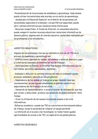 PRACTICAS DE SOCIOLOGÍA
SHEILA MORÓN FLORES 2º EDUCACIÓN PRIMARIA
4
-Personalización de los procesos de enseñanza y aprendizaje. Cada alumno
puede utilizar los materiales más acordes con su estilo de aprendizaje.
- Ayudas para la Educación Especial: en el ámbito de las personas con
necesidades especiales el ordenador, con periféricos especiales, puede
abrir caminos alternativos que resuelvan estas limitaciones
- Recursos compartidos. A través de Internet, la comunidad educativa
puede compartir muchos recursos educativos: materiales informáticos de
dominio público, páginas web de interés educativo, materiales realizados por
los profesores y los estudiantes...
ASPECTOS NEGATIVOS:
Algunos de los problemas a los que se enfrenta el reto de las TIC en el
proceso de enseñanza y aprendizaje son:
- Distracciones y pérdida de tiempo: los alumnos a veces se dedican a jugar
y a distraerse buscando en Internet en vez de trabajar.
- Informaciones no fiables: en Internet hay muchas informaciones que no
son fiables: parciales, equivocadas, obsoletas...
-Ansiedad o Adicción: la continua interacción ante el ordenador puede
provocar ansiedad o adicción en los estudiantes.
- Dependencia de los demás: el trabajo en grupo también tiene sus
inconvenientes, ya que algunos estudiantes se podrían convertir en
espectadores de los trabajos de los otros.
- Sensación de desbordamiento: a veces el exceso de información, que hay
que revisar y seleccionar, produce una sensación de desbordamiento: falta
tiempo.
- Virus: la utilización de las nuevas tecnologías expone a los virus
informáticos.
-Esfuerzo económico: cuando las TIC se convierten en herramienta básica
de trabajo, surge la necesidad de comprar un equipo personal.
-La limitación en el acceso a las tecnologías: no todos tienen iguales
oportunidades de acceso a las TIC, en especial en los países pobres.
ASPECTOS DESEABLES:
 